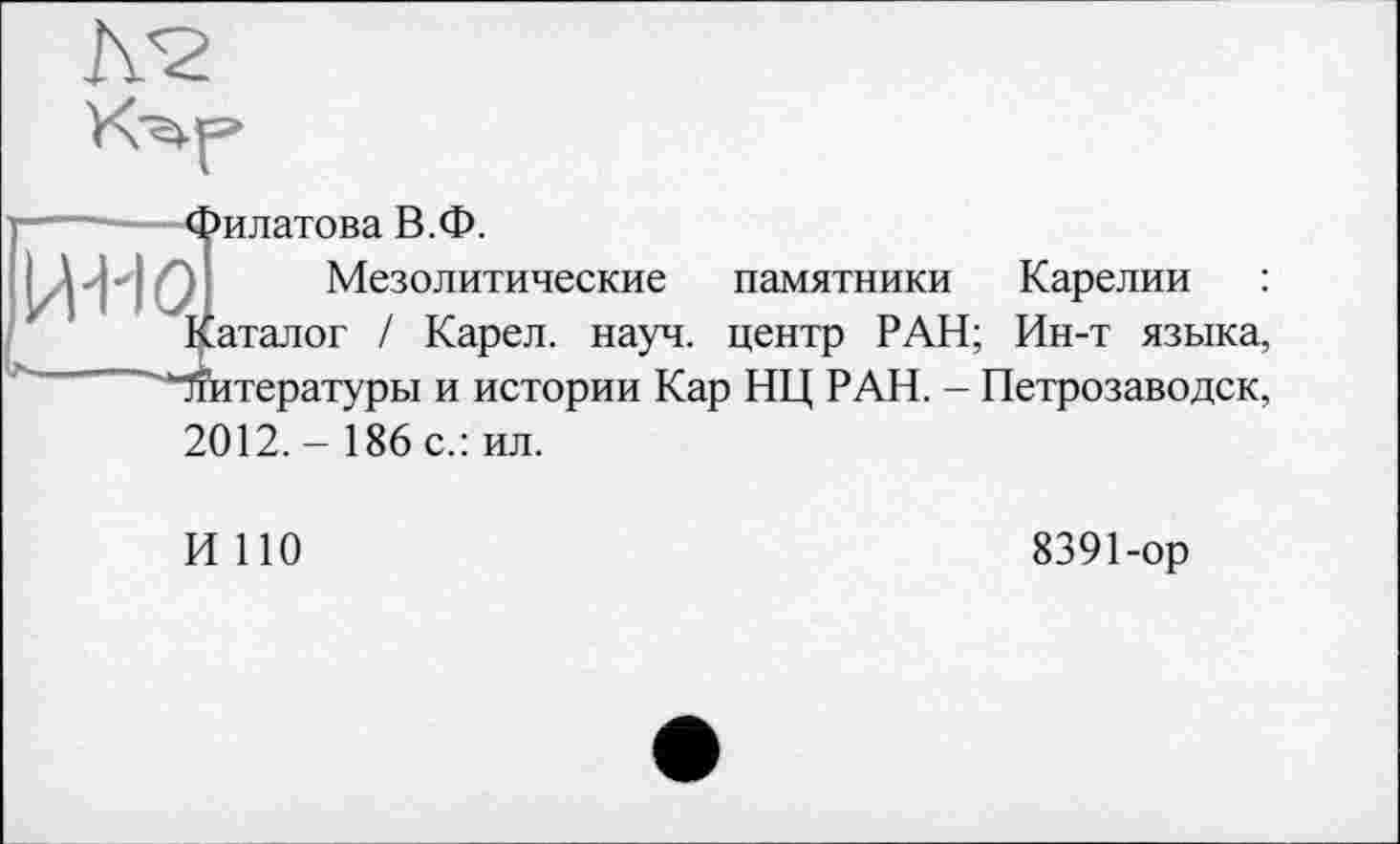 ﻿A<2
—--—Филатова В.Ф.
{Д л ■ і Ql Мезолитические памятники Карелии : Каталог / Карел, науч, центр РАН; Ин-т языка, "Чтитературы и истории Кар НЦ РАН. - Петрозаводск, 2012. - 186 с.: ил.
И 110
8391-ор